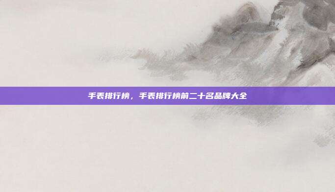手表排行榜,手表排行榜前二十名品牌大全