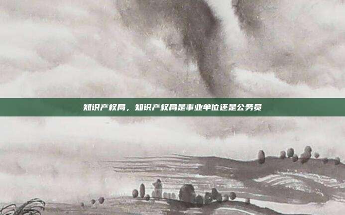知识产权局,知识产权局是事业单位还是公务员