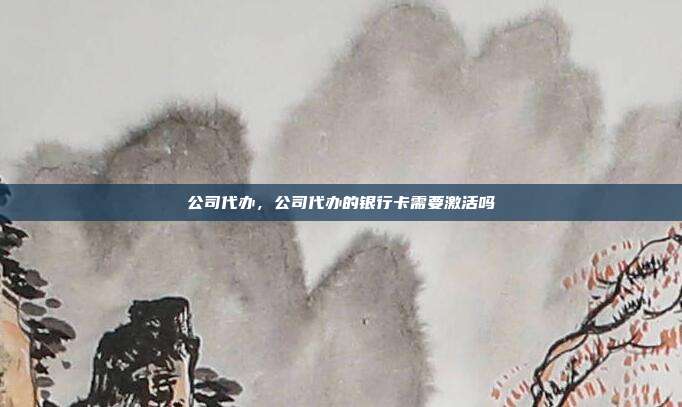 公司代办,公司代办的银行卡需要激活吗