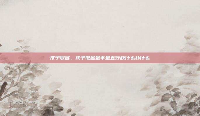 孩子取名,孩子取名是不是五行缺什么补什么