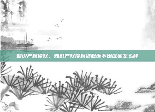 知识产权侵权,知识产权侵权被起诉不出庭会怎么样
