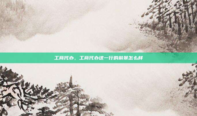 工商代办,工商代办这一行的前景怎么样
