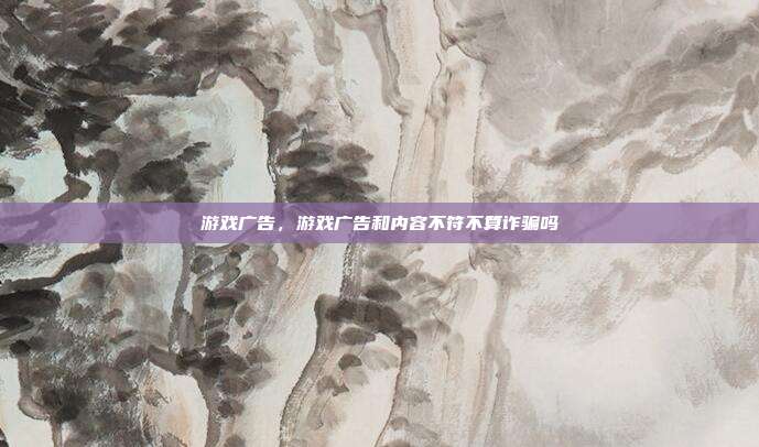 游戏广告,游戏广告和内容不符不算诈骗吗