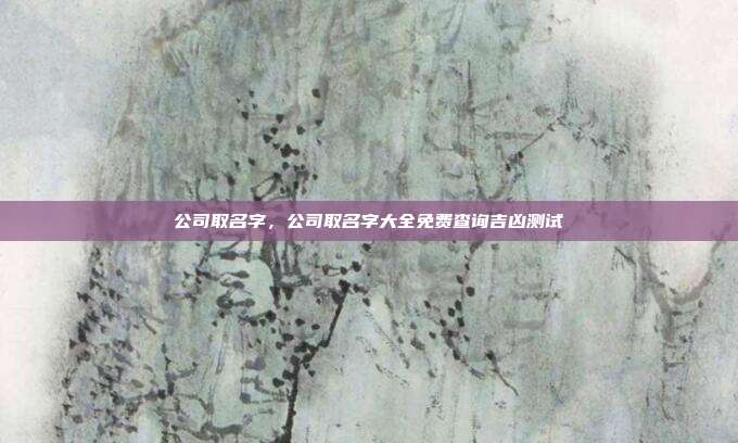 公司取名字,公司取名字大全免费查询吉凶测试