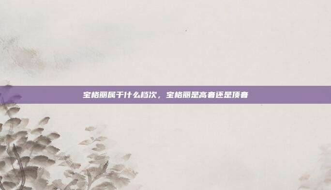 宝格丽属于什么档次,宝格丽是高奢还是顶奢