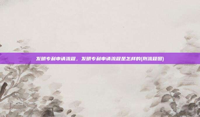 发明专利申请流程,发明专利申请流程是怎样的(附流程图)