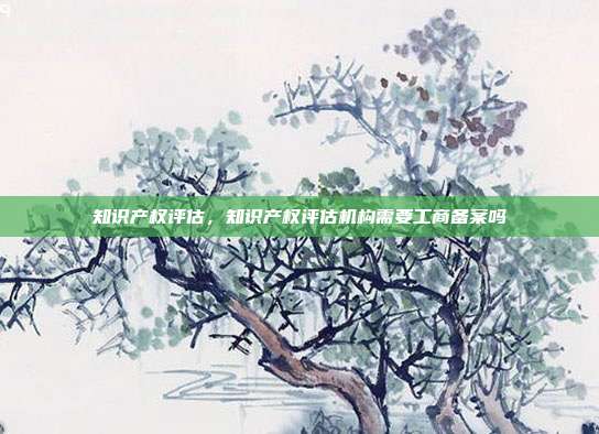 知识产权评估,知识产权评估机构需要工商备案吗