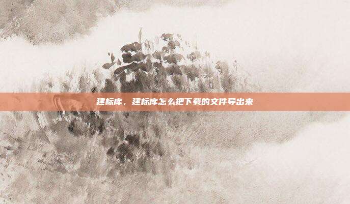 建标库,建标库怎么把下载的文件导出来