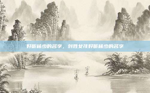 好听稀少的名字,刘姓女孩好听稀少的名字