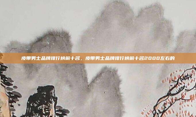 皮带男士品牌排行榜前十名,皮带男士品牌排行榜前十名2000左右的