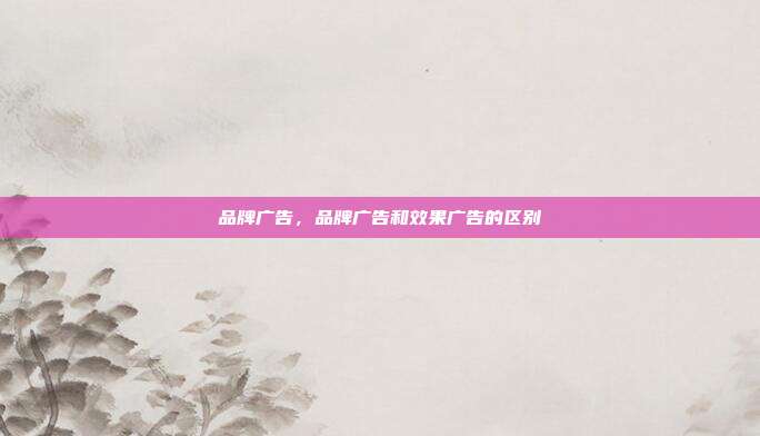 品牌广告,品牌广告和效果广告的区别