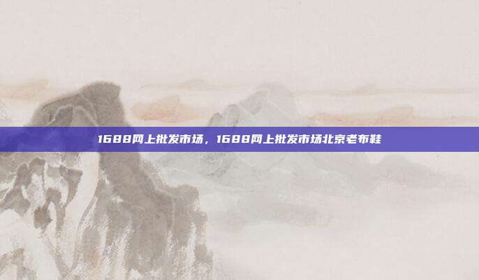 1688网上批发市场,1688网上批发市场北京老布鞋