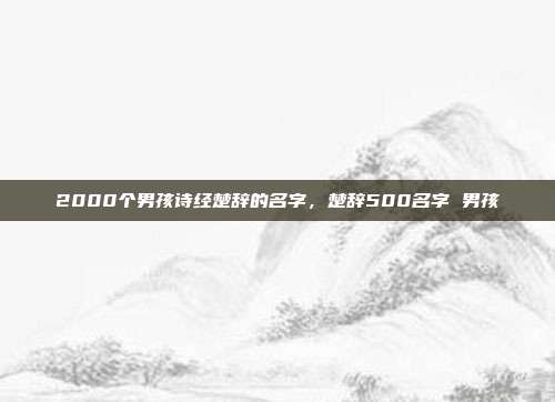 2000个男孩诗经楚辞的名字,楚辞500名字 男孩