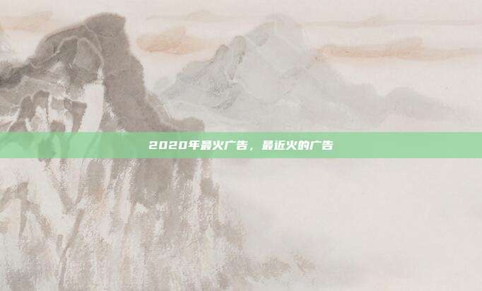 2020年最火广告,最近火的广告