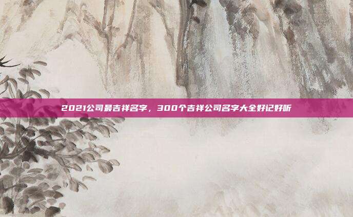 2021公司最吉祥名字,300个吉祥公司名字大全好记好听