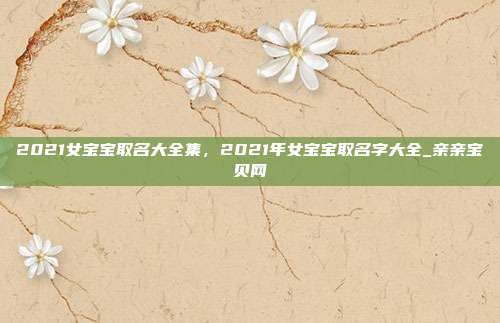 2021女宝宝取名大全集，2021年女宝宝取名字大全_亲亲宝贝网