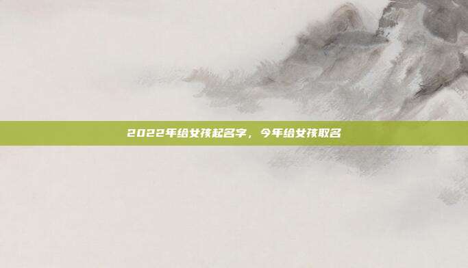 2022年给女孩起名字,今年给女孩取名