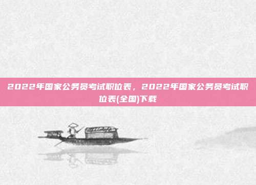 2022年国家公务员考试职位表,2022年国家公务员考试职位表(全国)下载