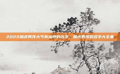 2022属虎男孩大气有涵养的名字,属虎男孩取名字大全集