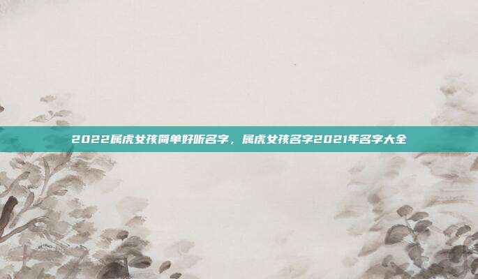 2022属虎女孩简单好听名字,属虎女孩名字2021年名字大全