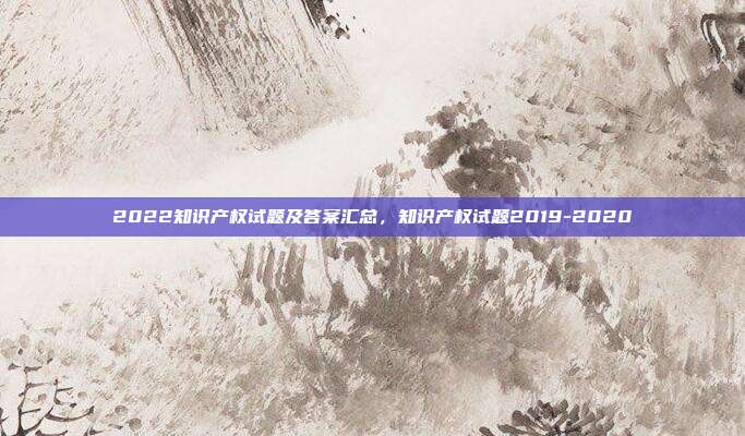 2022知识产权试题及答案汇总,知识产权试题2019-2020