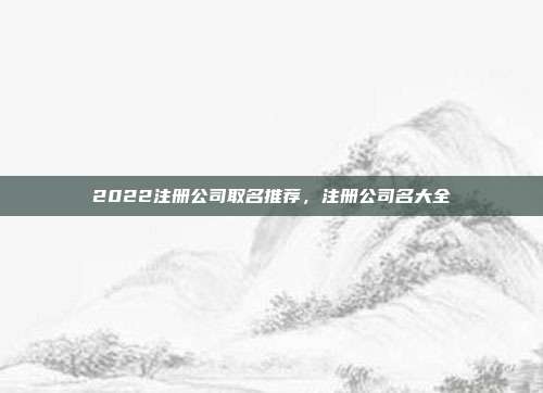 2022注册公司取名推荐,注册公司名大全