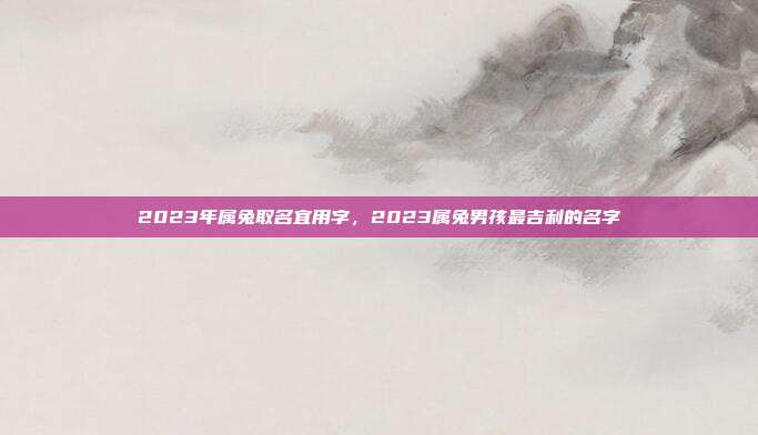 2023年属兔取名宜用字,2023属兔男孩最吉利的名字