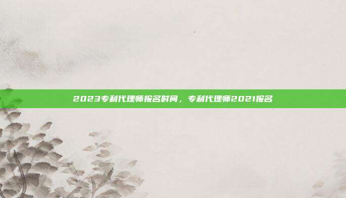 2023专利代理师报名时间,专利代理师2021报名