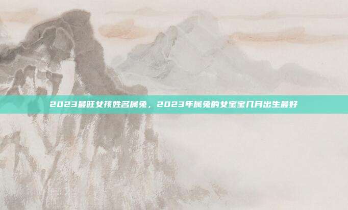 2023最旺女孩姓名属兔,2023年属兔的女宝宝几月出生最好