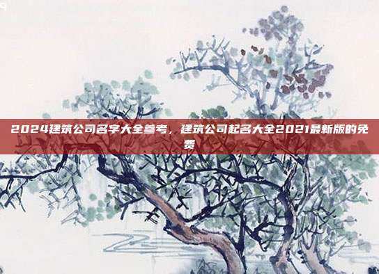 2024建筑公司名字大全参考,建筑公司起名大全2021最新版的免费