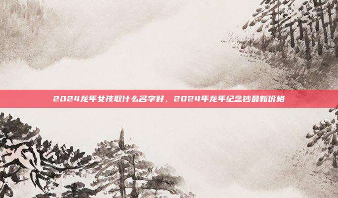 2024龙年女孩取什么名字好,2024年龙年纪念钞最新价格