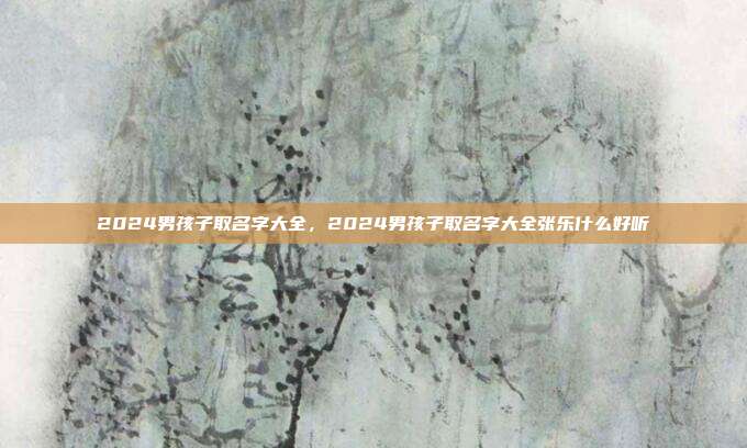 2024男孩子取名字大全,2024男孩子取名字大全张乐什么好听