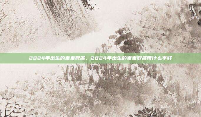 2024年出生的宝宝取名,2024年出生的宝宝取名带什么字好