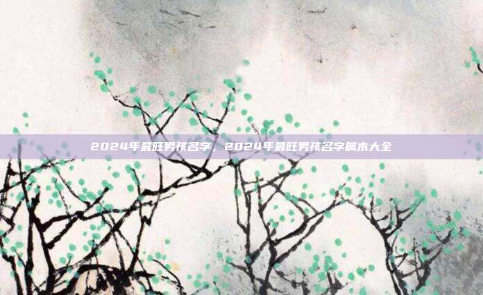 2024年最旺男孩名字,2024年最旺男孩名字属木大全