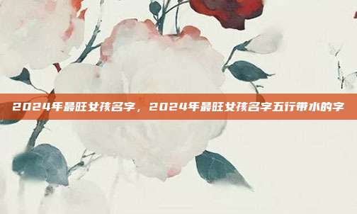 2024年最旺女孩名字,2024年最旺女孩名字五行带水的字