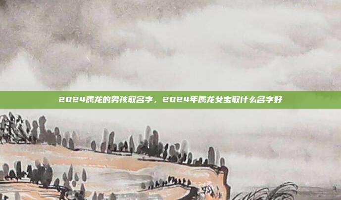 2024属龙的男孩取名字,2024年属龙女宝取什么名字好