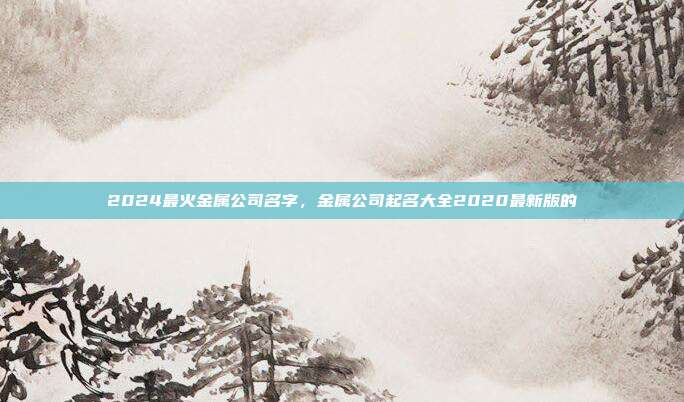 2024最火金属公司名字,金属公司起名大全2020最新版的