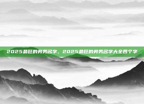2025最旺的劳务名字,2025最旺的劳务名字大全四个字