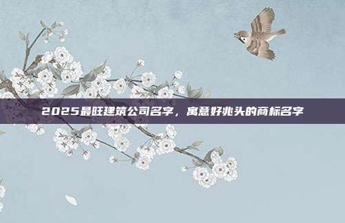 2025最旺建筑公司名字,寓意好兆头的商标名字