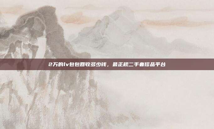 2万的lv包包回收多少钱,最正规二手奢侈品平台