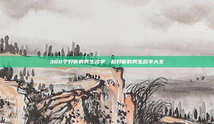 300个好听的男生名字,超好听的男生名字大全