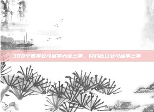 300个吉祥公司名字大全三字,简约顺口公司名字三字