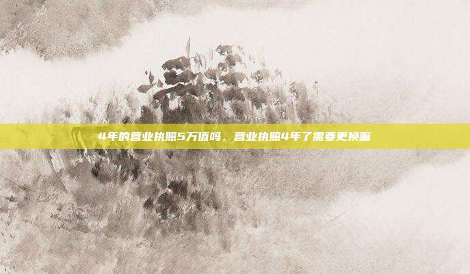 4年的营业执照5万值吗,营业执照4年了需要更换嘛