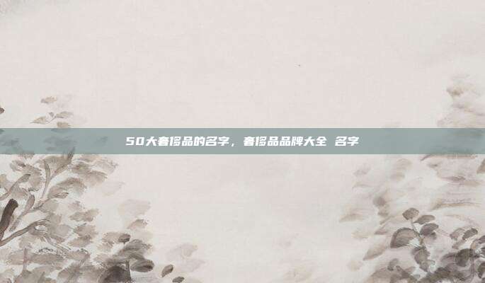 50大奢侈品的名字,奢侈品品牌大全 名字