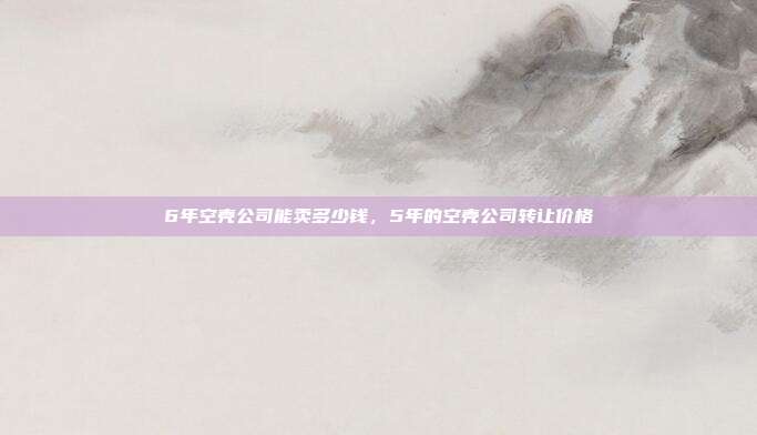 6年空壳公司能卖多少钱,5年的空壳公司转让价格