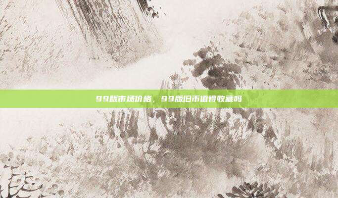 99版市场价格,99版旧币值得收藏吗