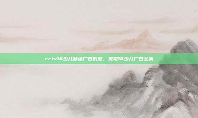 cctv14少儿频道广告倒放,央视14少儿广告全集