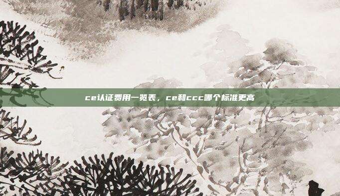 ce认证费用一览表,ce和ccc哪个标准更高