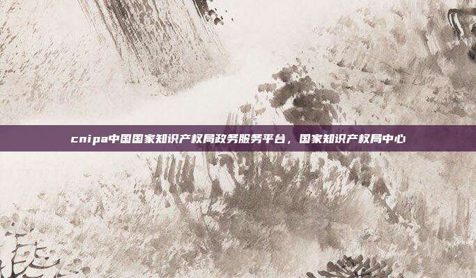 cnipa中国国家知识产权局政务服务平台,国家知识产权局中心