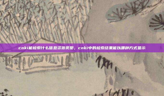cnki能检索什么信息资源类型,cnki中的检索结果能以哪种方式显示